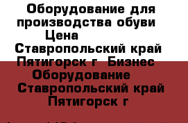 Оборудование для производства обуви › Цена ­ 400 000 - Ставропольский край, Пятигорск г. Бизнес » Оборудование   . Ставропольский край,Пятигорск г.